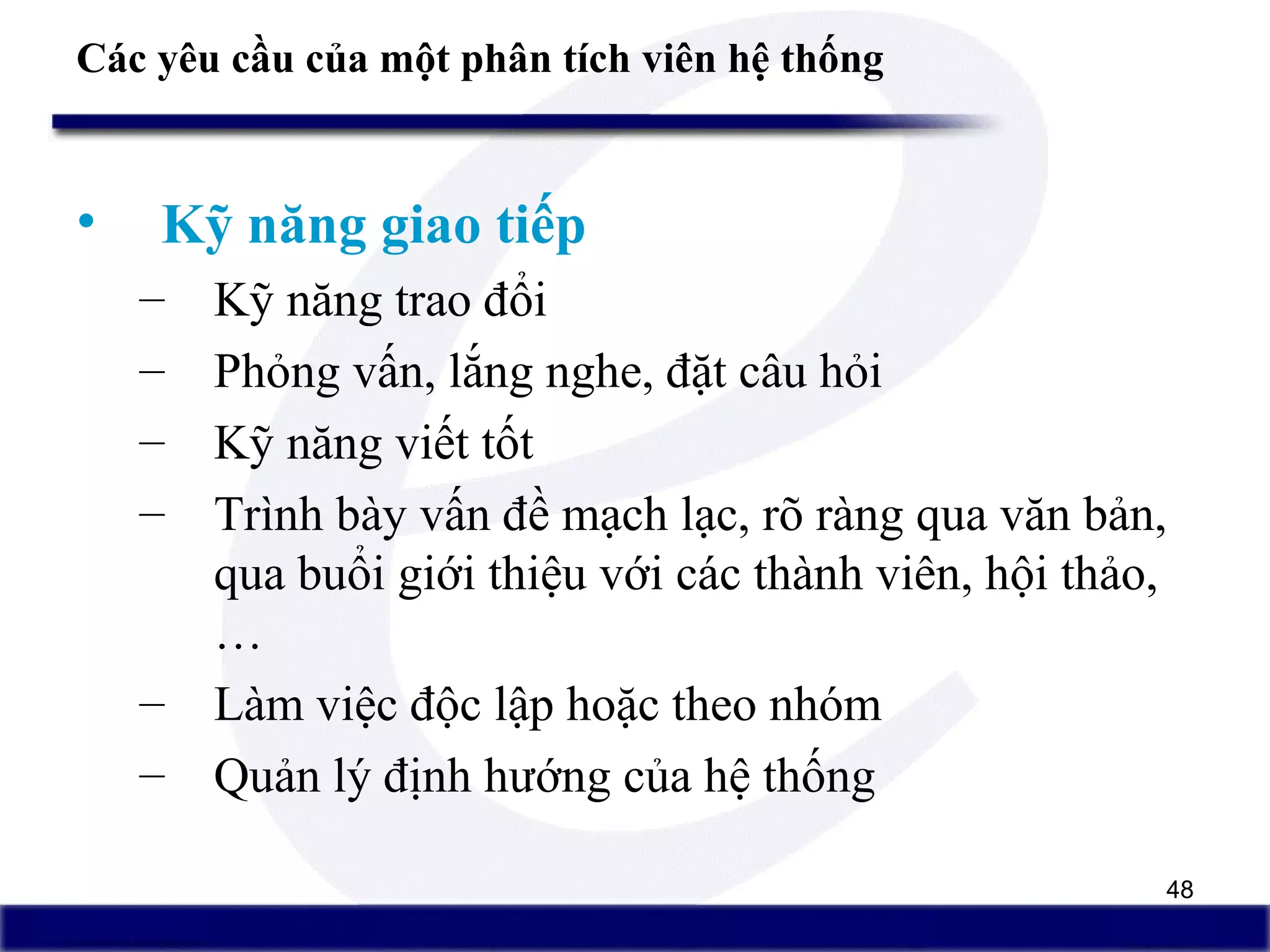 48
Các yêu cầu của một phân tích viên hệ thống
• Kỹ năng giao tiếp
– Kỹ năng trao đổi
– Phỏng vấn, lắng nghe, đặt câu hỏi
– Kỹ năng viết tốt
– Trình bày vấn đề mạch lạc, rõ ràng qua văn bản,
qua buổi giới thiệu với các thành viên, hội thảo,
…
– Làm việc độc lập hoặc theo nhóm
– Quản lý định hướng của hệ thống
 