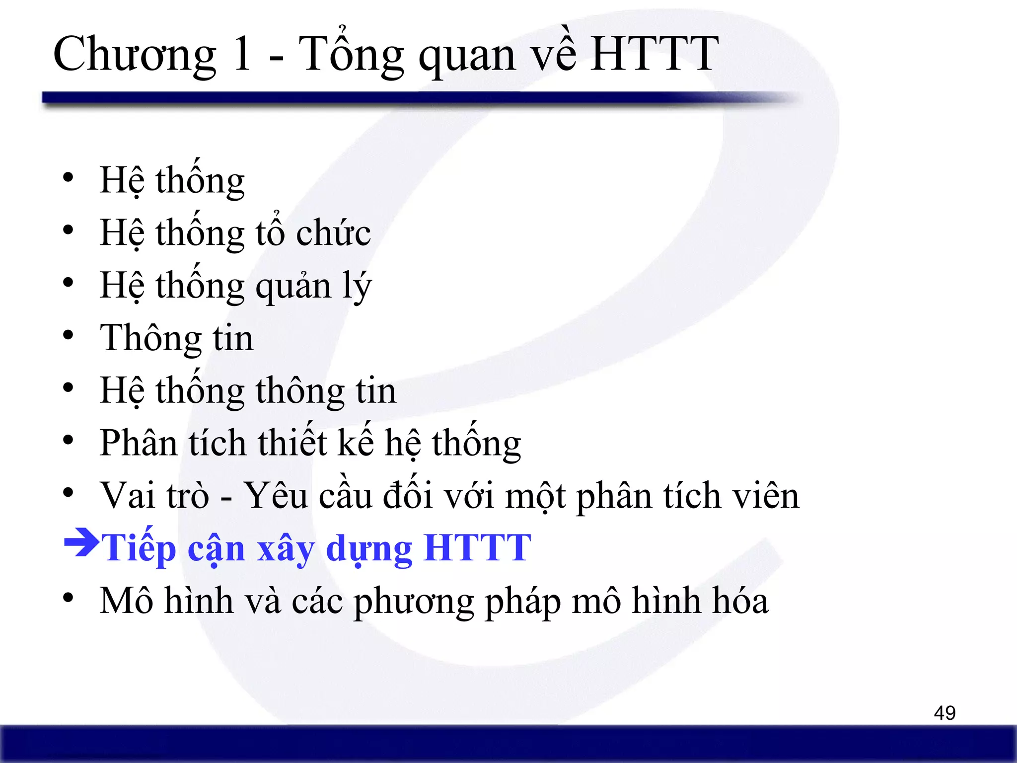 49
Chương 1 - Tổng quan về HTTT
• Hệ thống
• Hệ thống tổ chức
• Hệ thống quản lý
• Thông tin
• Hệ thống thông tin
• Phân tích thiết kế hệ thống
• Vai trò - Yêu cầu đối với một phân tích viên
Tiếp cận xây dựng HTTT
• Mô hình và các phương pháp mô hình hóa
 