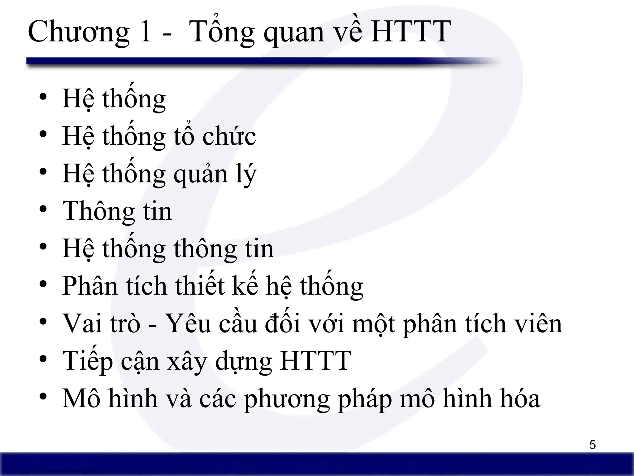 5
Chương 1 - Tổng quan về HTTT
• Hệ thống
• Hệ thống tổ chức
• Hệ thống quản lý
• Thông tin
• Hệ thống thông tin
• Phân tích thiết kế hệ thống
• Vai trò - Yêu cầu đối với một phân tích viên
• Tiếp cận xây dựng HTTT
• Mô hình và các phương pháp mô hình hóa
 