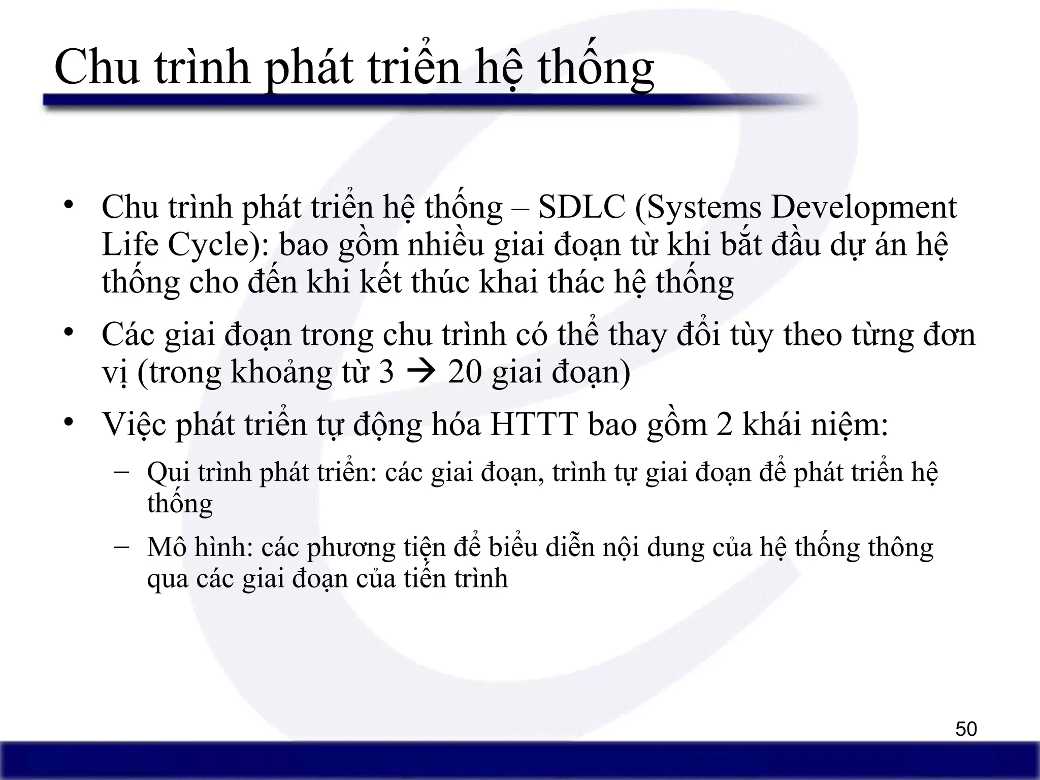 50
Chu trình phát triển hệ thống
• Chu trình phát triển hệ thống – SDLC (Systems Development
Life Cycle): bao gồm nhiều giai đoạn từ khi bắt đầu dự án hệ
thống cho đến khi kết thúc khai thác hệ thống
• Các giai đoạn trong chu trình có thể thay đổi tùy theo từng đơn
vị (trong khoảng từ 3  20 giai đoạn)
• Việc phát triển tự động hóa HTTT bao gồm 2 khái niệm:
– Qui trình phát triển: các giai đoạn, trình tự giai đoạn để phát triển hệ
thống
– Mô hình: các phương tiện để biểu diễn nội dung của hệ thống thông
qua các giai đoạn của tiến trình
 