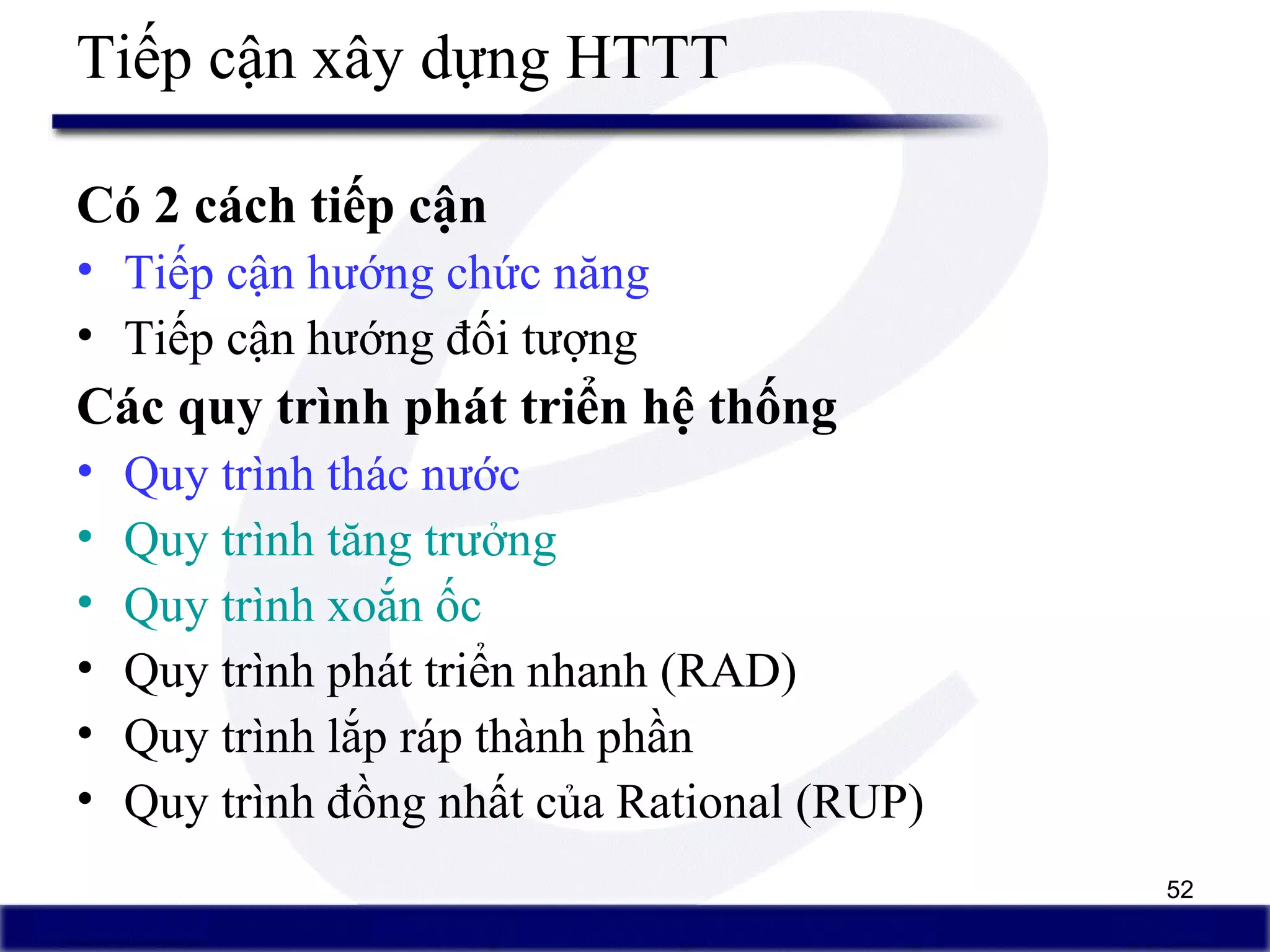 52
Tiếp cận xây dựng HTTT
Có 2 cách tiếp cận
• Tiếp cận hướng chức năng
• Tiếp cận hướng đối tượng
Các quy trình phát triển hệ thống
• Quy trình thác nước
• Quy trình tăng trưởng
• Quy trình xoắn ốc
• Quy trình phát triển nhanh (RAD)
• Quy trình lắp ráp thành phần
• Quy trình đồng nhất của Rational (RUP)
 