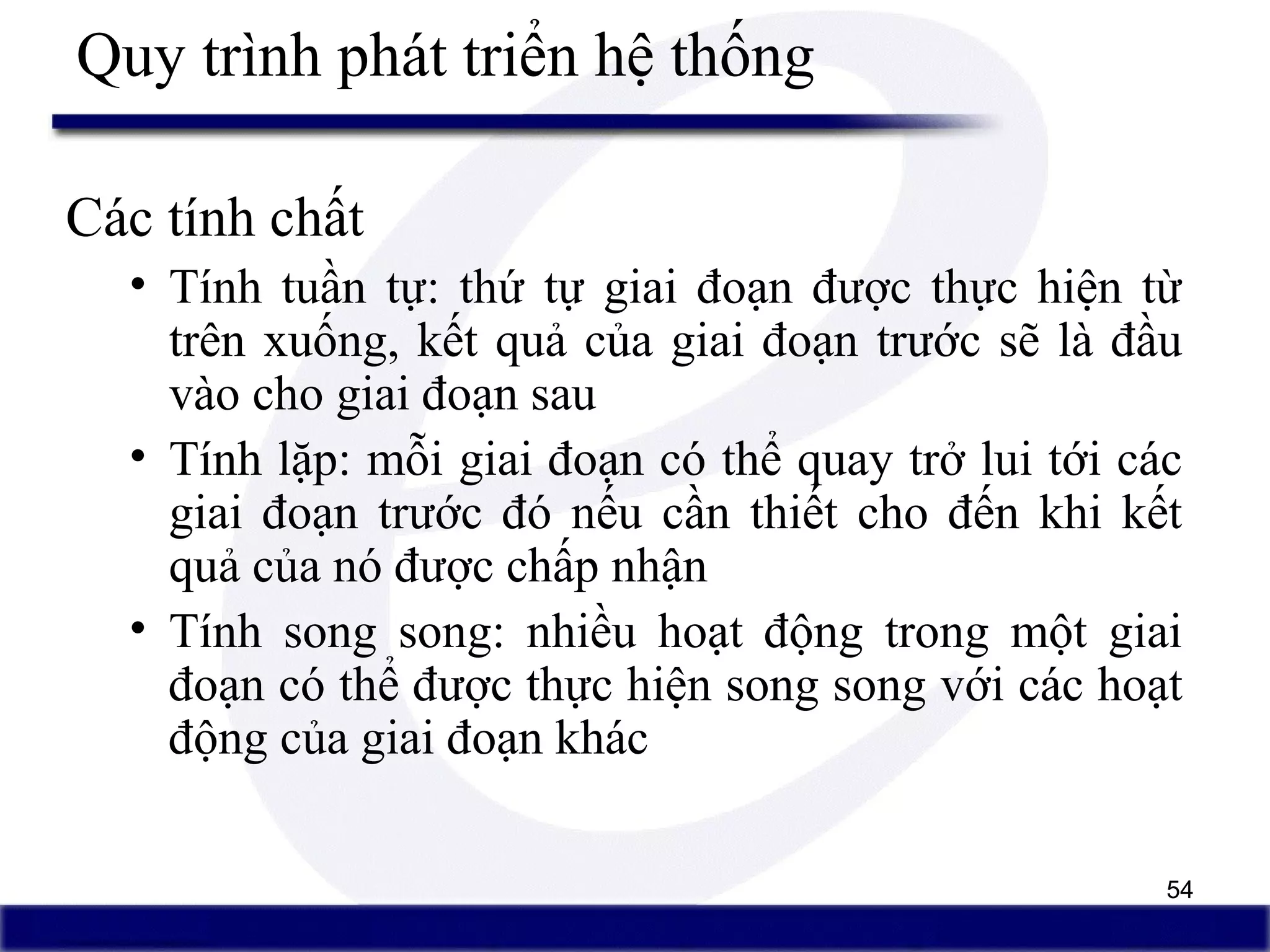 54
Quy trình phát triển hệ thống
Các tính chất
• Tính tuần tự: thứ tự giai đoạn được thực hiện từ
trên xuống, kết quả của giai đoạn trước sẽ là đầu
vào cho giai đoạn sau
• Tính lặp: mỗi giai đoạn có thể quay trở lui tới các
giai đoạn trước đó nếu cần thiết cho đến khi kết
quả của nó được chấp nhận
• Tính song song: nhiều hoạt động trong một giai
đoạn có thể được thực hiện song song với các hoạt
động của giai đoạn khác
 