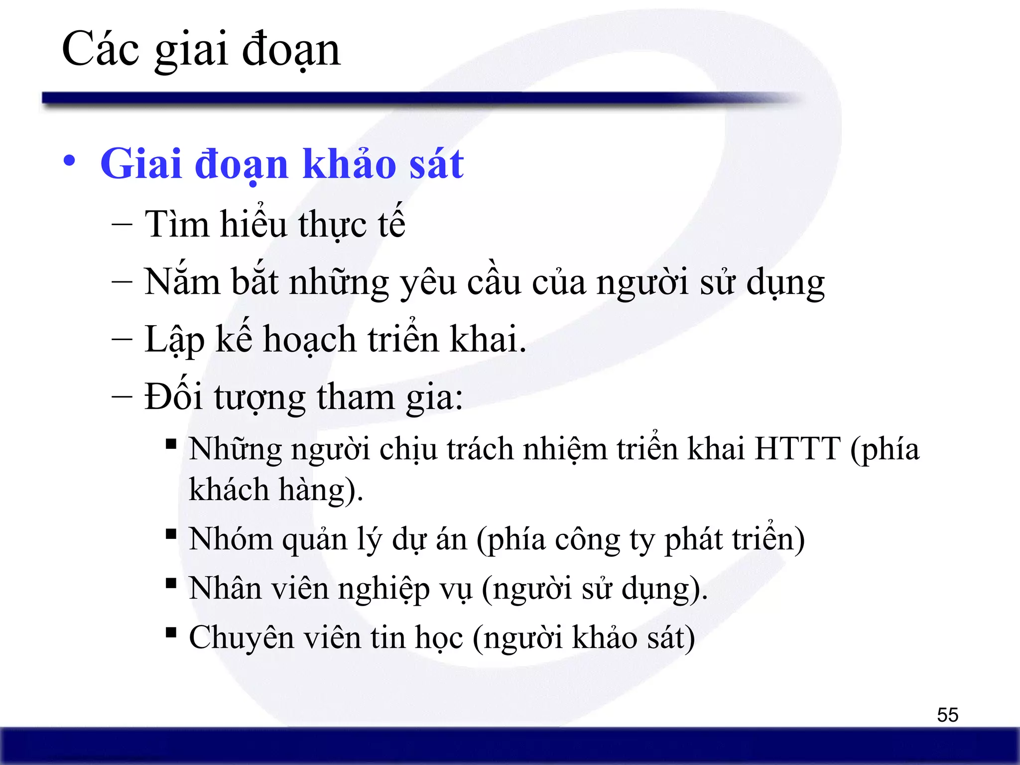 55
Các giai đoạn
• Giai đoạn khảo sát
– Tìm hiểu thực tế
– Nắm bắt những yêu cầu của người sử dụng
– Lập kế hoạch triển khai.
– Đối tượng tham gia:
 Những người chịu trách nhiệm triển khai HTTT (phía
khách hàng).
 Nhóm quản lý dự án (phía công ty phát triển)
 Nhân viên nghiệp vụ (người sử dụng).
 Chuyên viên tin học (người khảo sát)
 