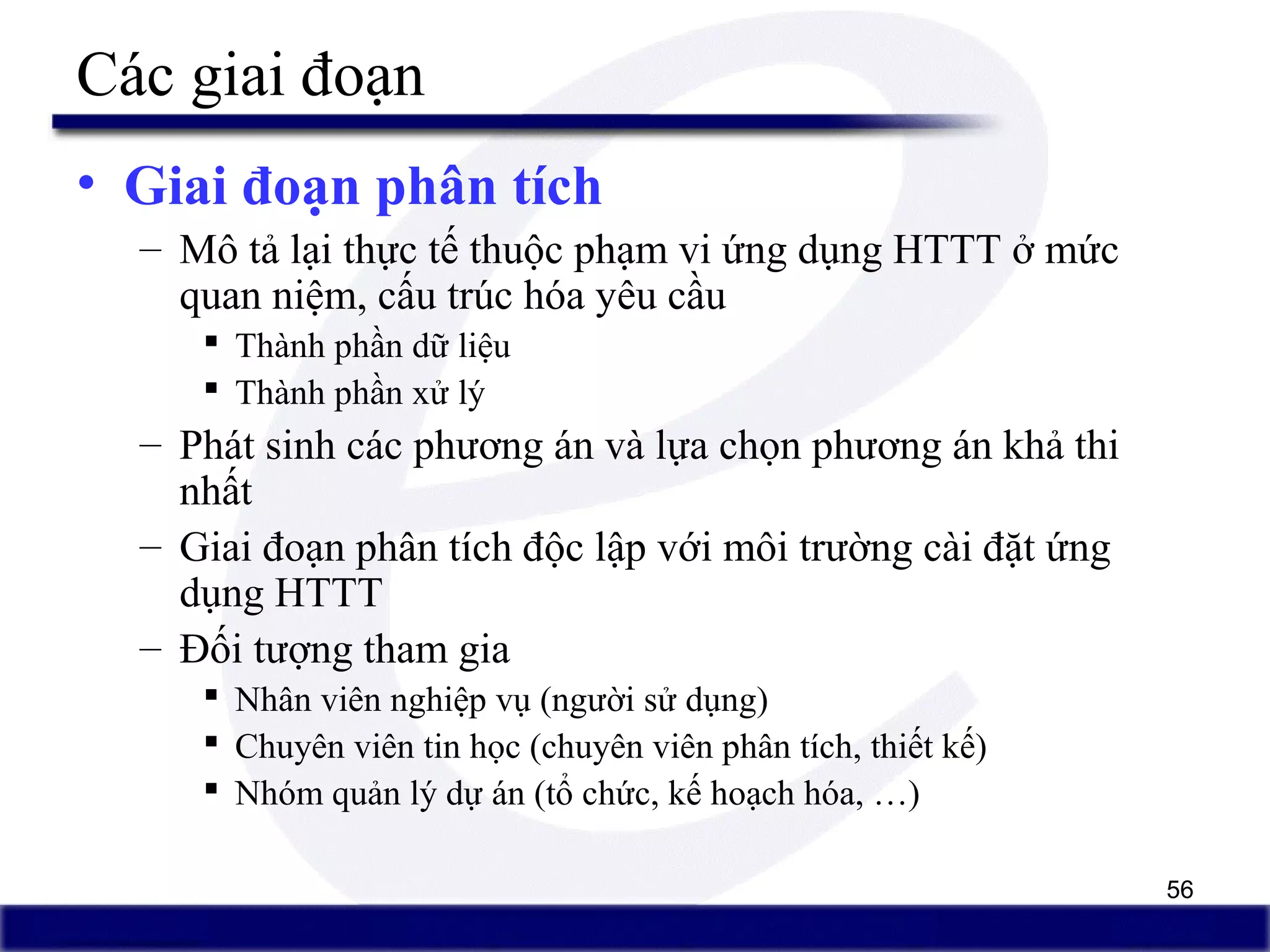 56
Các giai đoạn
• Giai đoạn phân tích
– Mô tả lại thực tế thuộc phạm vi ứng dụng HTTT ở mức
quan niệm, cấu trúc hóa yêu cầu
 Thành phần dữ liệu
 Thành phần xử lý
– Phát sinh các phương án và lựa chọn phương án khả thi
nhất
– Giai đoạn phân tích độc lập với môi trường cài đặt ứng
dụng HTTT
– Đối tượng tham gia
 Nhân viên nghiệp vụ (người sử dụng)
 Chuyên viên tin học (chuyên viên phân tích, thiết kế)
 Nhóm quản lý dự án (tổ chức, kế hoạch hóa, …)
 