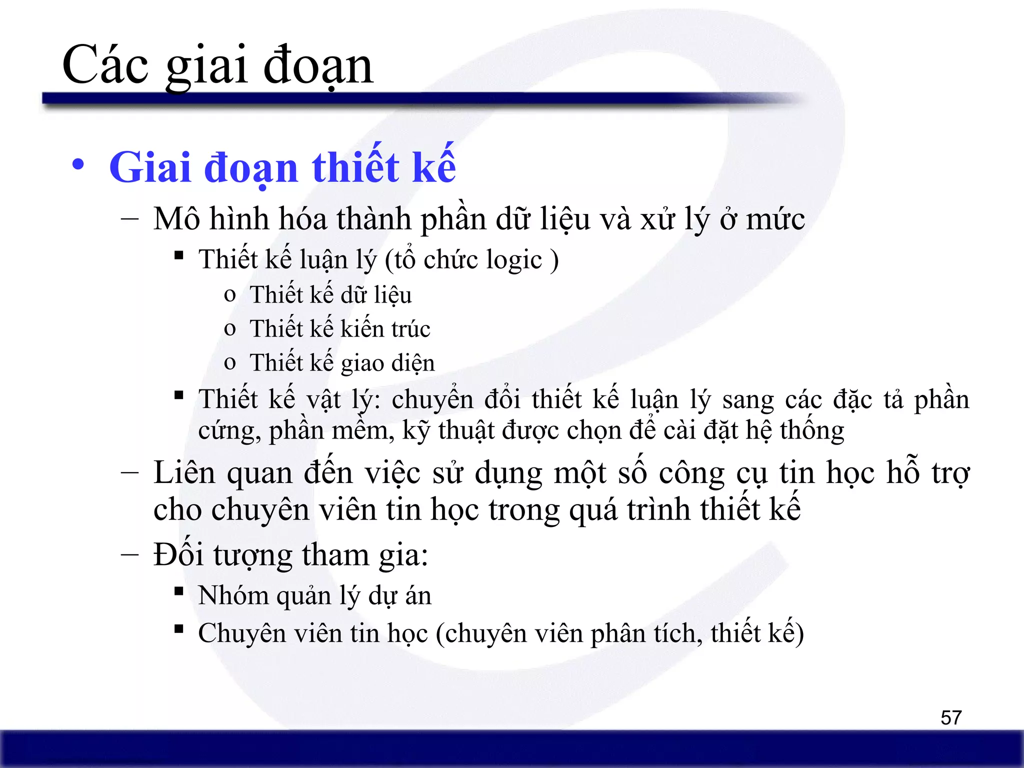 57
Các giai đoạn
• Giai đoạn thiết kế
– Mô hình hóa thành phần dữ liệu và xử lý ở mức
 Thiết kế luận lý (tổ chức logic )
o Thiết kế dữ liệu
o Thiết kế kiến trúc
o Thiết kế giao diện
 Thiết kế vật lý: chuyển đổi thiết kế luận lý sang các đặc tả phần
cứng, phần mềm, kỹ thuật được chọn để cài đặt hệ thống
– Liên quan đến việc sử dụng một số công cụ tin học hỗ trợ
cho chuyên viên tin học trong quá trình thiết kế
– Đối tượng tham gia:
 Nhóm quản lý dự án
 Chuyên viên tin học (chuyên viên phân tích, thiết kế)
 