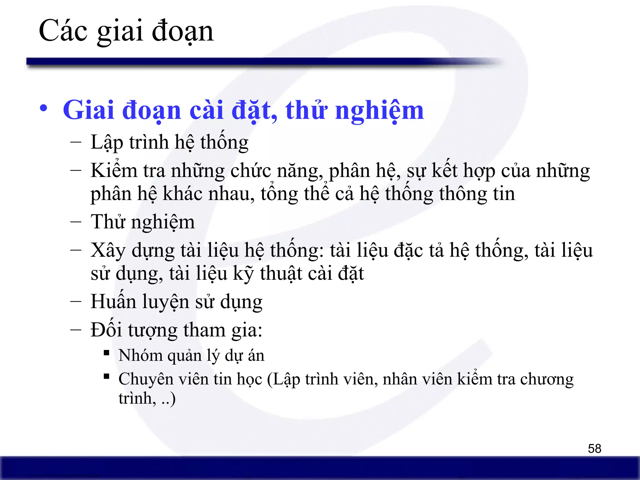 58
Các giai đoạn
• Giai đoạn cài đặt, thử nghiệm
– Lập trình hệ thống
– Kiểm tra những chức năng, phân hệ, sự kết hợp của những
phân hệ khác nhau, tổng thể cả hệ thống thông tin
– Thử nghiệm
– Xây dựng tài liệu hệ thống: tài liệu đặc tả hệ thống, tài liệu
sử dụng, tài liệu kỹ thuật cài đặt
– Huấn luyện sử dụng
– Đối tượng tham gia:
 Nhóm quản lý dự án
 Chuyên viên tin học (Lập trình viên, nhân viên kiểm tra chương
trình, ..)
 