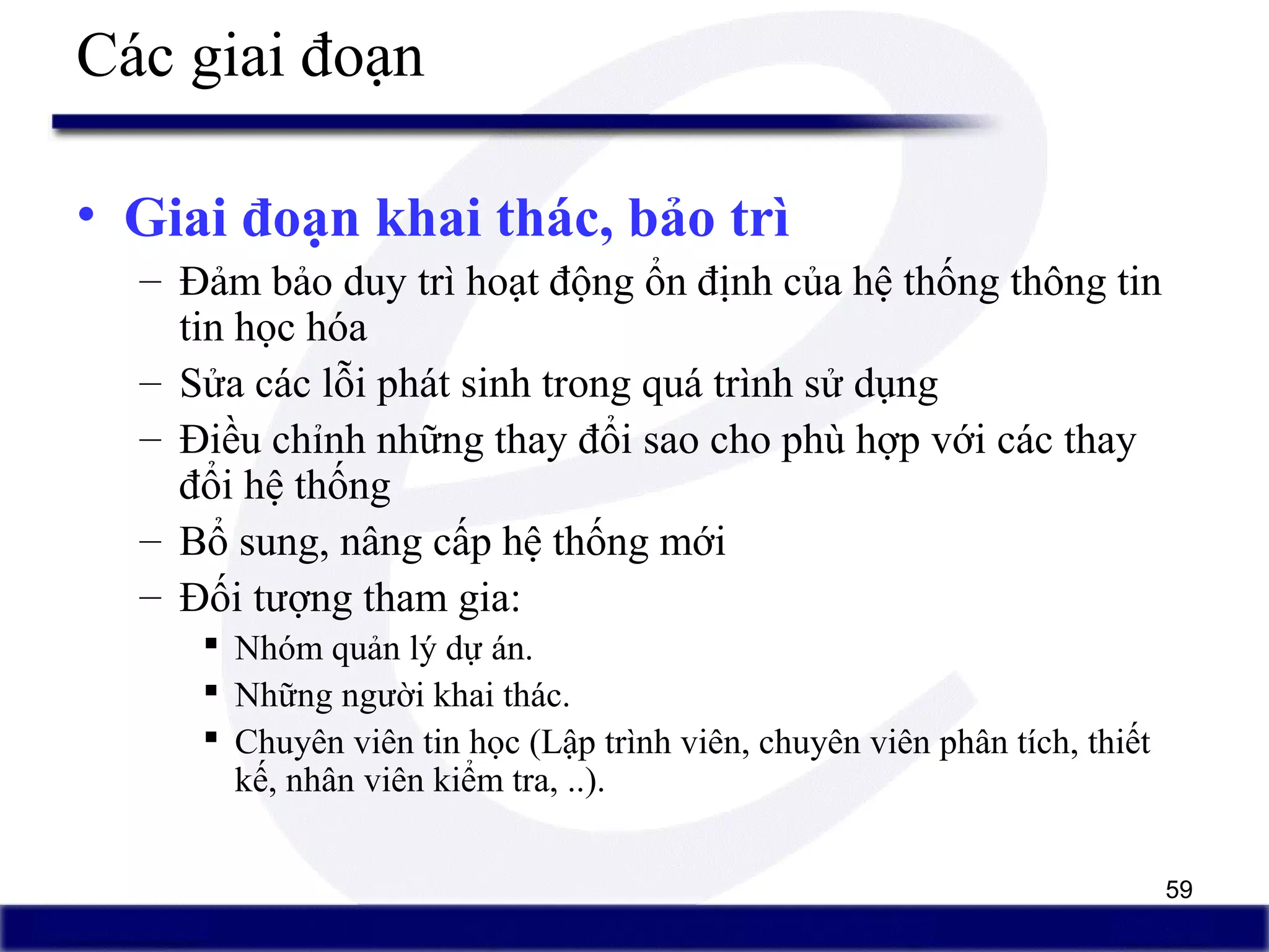 59
Các giai đoạn
• Giai đoạn khai thác, bảo trì
– Đảm bảo duy trì hoạt động ổn định của hệ thống thông tin
tin học hóa
– Sửa các lỗi phát sinh trong quá trình sử dụng
– Điều chỉnh những thay đổi sao cho phù hợp với các thay
đổi hệ thống
– Bổ sung, nâng cấp hệ thống mới
– Đối tượng tham gia:
 Nhóm quản lý dự án.
 Những người khai thác.
 Chuyên viên tin học (Lập trình viên, chuyên viên phân tích, thiết
kế, nhân viên kiểm tra, ..).
 