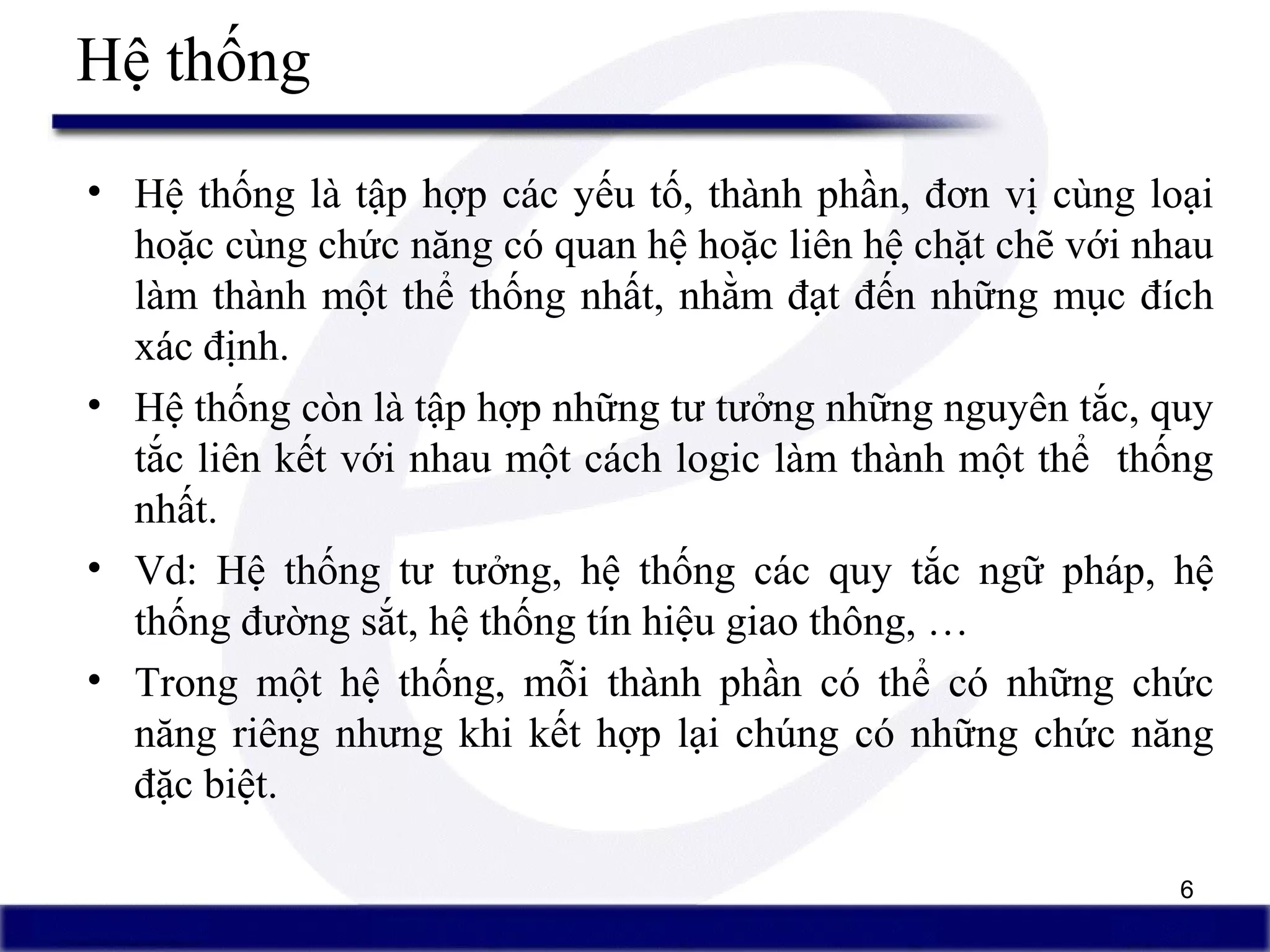 6
Hệ thống
• Hệ thống là tập hợp các yếu tố, thành phần, đơn vị cùng loại
hoặc cùng chức năng có quan hệ hoặc liên hệ chặt chẽ với nhau
làm thành một thể thống nhất, nhằm đạt đến những mục đích
xác định.
• Hệ thống còn là tập hợp những tư tưởng những nguyên tắc, quy
tắc liên kết với nhau một cách logic làm thành một thể thống
nhất.
• Vd: Hệ thống tư tưởng, hệ thống các quy tắc ngữ pháp, hệ
thống đường sắt, hệ thống tín hiệu giao thông, …
• Trong một hệ thống, mỗi thành phần có thể có những chức
năng riêng nhưng khi kết hợp lại chúng có những chức năng
đặc biệt.
 