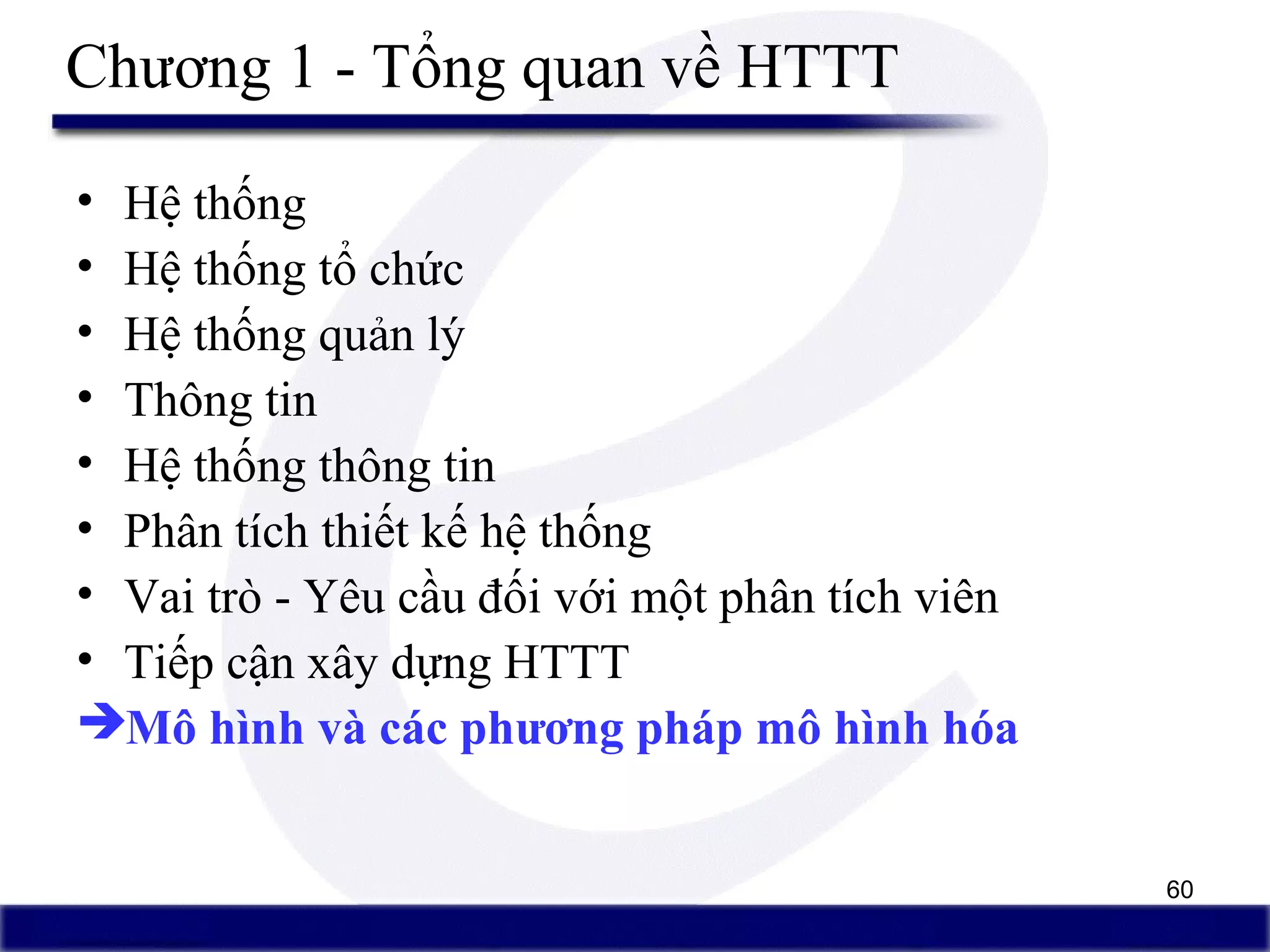 60
Chương 1 - Tổng quan về HTTT
• Hệ thống
• Hệ thống tổ chức
• Hệ thống quản lý
• Thông tin
• Hệ thống thông tin
• Phân tích thiết kế hệ thống
• Vai trò - Yêu cầu đối với một phân tích viên
• Tiếp cận xây dựng HTTT
Mô hình và các phương pháp mô hình hóa
 