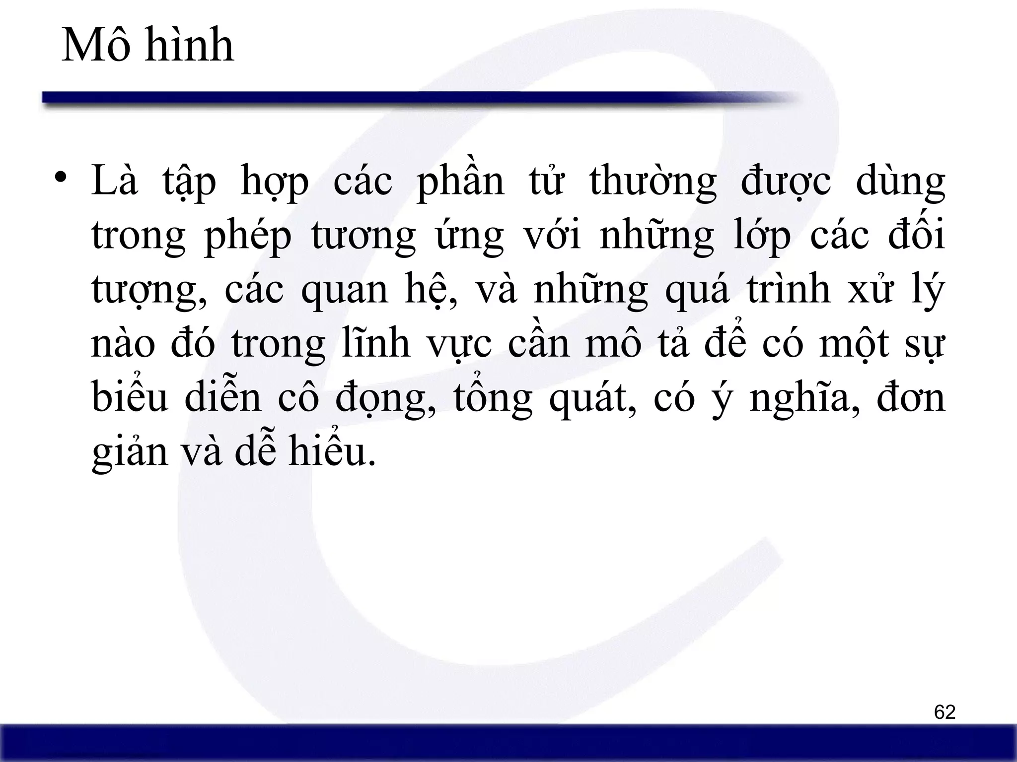 62
Mô hình
• Là tập hợp các phần tử thường được dùng
trong phép tương ứng với những lớp các đối
tượng, các quan hệ, và những quá trình xử lý
nào đó trong lĩnh vực cần mô tả để có một sự
biểu diễn cô đọng, tổng quát, có ý nghĩa, đơn
giản và dễ hiểu.
 