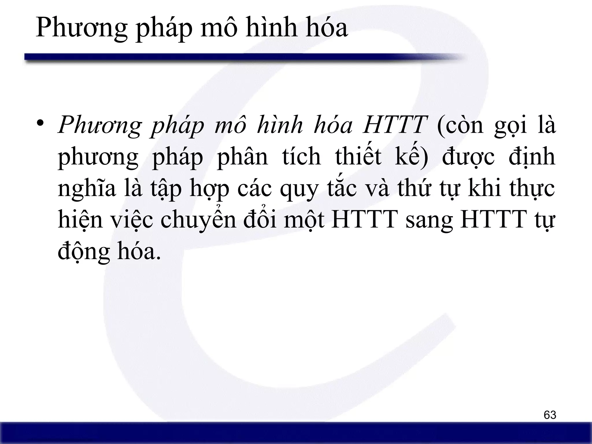 63
Phương pháp mô hình hóa
• Phương pháp mô hình hóa HTTT (còn gọi là
phương pháp phân tích thiết kế) được định
nghĩa là tập hợp các quy tắc và thứ tự khi thực
hiện việc chuyển đổi một HTTT sang HTTT tự
động hóa.
 