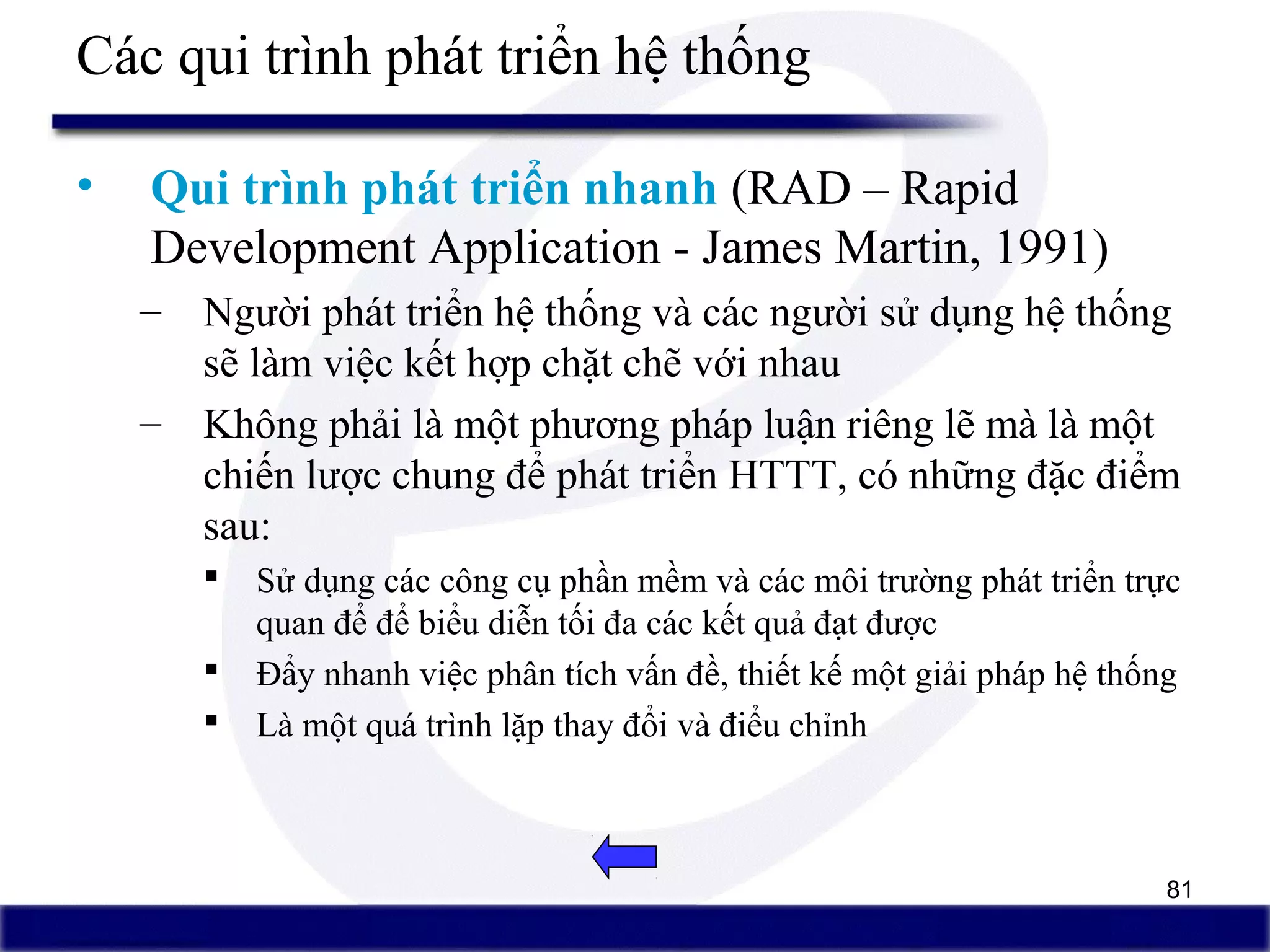 81
Các qui trình phát triển hệ thống
• Qui trình phát triển nhanh (RAD – Rapid
Development Application - James Martin, 1991)
– Người phát triển hệ thống và các người sử dụng hệ thống
sẽ làm việc kết hợp chặt chẽ với nhau
– Không phải là một phương pháp luận riêng lẽ mà là một
chiến lược chung để phát triển HTTT, có những đặc điểm
sau:
 Sử dụng các công cụ phần mềm và các môi trường phát triển trực
quan để để biểu diễn tối đa các kết quả đạt được
 Đẩy nhanh việc phân tích vấn đề, thiết kế một giải pháp hệ thống
 Là một quá trình lặp thay đổi và điểu chỉnh
 