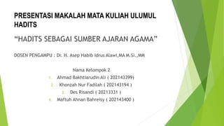 PRESENTASI MAKALAH MATA KULIAH ULUMUL
HADITS
“HADITS SEBAGAI SUMBER AJARAN AGAMA”
DOSEN PENGAMPU : Dr. H. Asep Habib Idrus Alawi,MA M.Si.,MM
Nama Kelompok 2
1. Ahmad Bakhtiarudin Ali ( 202143399)
2. Khonzah Nur Fadilah ( 202143194 )
3. Des Risandi ( 20213331 )
4. Maftuh Ahnan Bahreisy ( 202143400 )
 