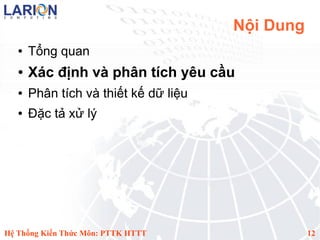 Nội Dung
   ●   Tổng quan
   ●   Xác định và phân tích yêu cầu
   ●   Phân tích và thiết kế dữ liệu
   ●   Đặc tả xử lý




Hệ Thống Kiến Thức Môn: PTTK HTTT                 12
 