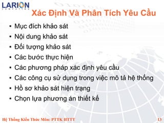 Xác Định Và Phân Tích Yêu Cầu
   ●   Mục đích khảo sát
   ●   Nội dung khảo sát
   ●   Đối tượng khảo sát
   ●   Các bước thực hiện
   ●   Các phương pháp xác định yêu cầu
   ●   Các công cụ sử dụng trong việc mô tả hệ thống
   ●   Hồ sơ khảo sát hiện trạng
   ●   Chọn lựa phương án thiết kế


Hệ Thống Kiến Thức Môn: PTTK HTTT                      13
 
