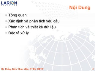 Nội Dung
   ●   Tổng quan
   ●   Xác định và phân tích yêu cầu
   ●   Phân tích và thiết kế dữ liệu
   ●   Đặc tả xử lý




Hệ Thống Kiến Thức Môn: PTTK HTTT                 3
 