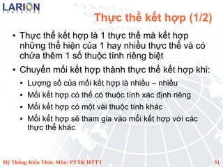 Thực thể kết hợp (1/2)
   ●   Thực thể kết hợp là 1 thực thể mà kết hợp
       những thể hiện của 1 hay nhiều thực thể và có
       chứa thêm 1 số thuộc tính riêng biệt
   ●   Chuyển mối kết hợp thành thực thể kết hợp khi:
          Lượng số của mối kết hợp là nhiều – nhiều
          Mối kết hợp có thể có thuộc tính xác định riêng
          Mối kết hợp có một vài thuộc tính khác
          Mối kết hợp sẽ tham gia vào mối kết hợp với các
           thực thể khác



Hệ Thống Kiến Thức Môn: PTTK HTTT                            31
 