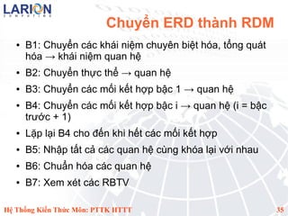 Chuyển ERD thành RDM
   ●   B1: Chuyển các khái niệm chuyên biệt hóa, tổng quát
       hóa → khái niệm quan hệ
   ●   B2: Chuyển thực thể → quan hệ
   ●   B3: Chuyển các mối kết hợp bậc 1 → quan hệ
   ●   B4: Chuyển các mối kết hợp bậc i → quan hệ (i = bậc
       trước + 1)
   ●   Lặp lại B4 cho đến khi hết các mối kết hợp
   ●   B5: Nhập tất cả các quan hệ cùng khóa lại với nhau
   ●   B6: Chuẩn hóa các quan hệ
   ●   B7: Xem xét các RBTV

Hệ Thống Kiến Thức Môn: PTTK HTTT                            35
 
