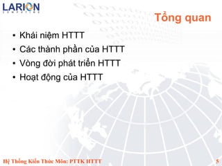Tổng quan
   ●   Khái niệm HTTT
   ●   Các thành phần của HTTT
   ●   Vòng đời phát triển HTTT
   ●   Hoạt động của HTTT




Hệ Thống Kiến Thức Môn: PTTK HTTT               5
 