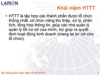 Khái niệm HTTT
   ●   HTTT là tập hợp các thành phần được tổ chức
       thống nhất, có chức năng thu thập, xử lý, phân
       tích, tổng hợp thông tin, giúp các nhà quản lý
       quản lý tốt cơ sở của mình, trợ giúp ra quyết
       định hoạt động kinh doanh (mang lại lợi ích cho
       tổ chức).




Hệ Thống Kiến Thức Môn: PTTK HTTT                        6
 