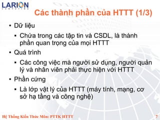 Các thành phần của HTTT (1/3)
   ●   Dữ liệu
       Chứa trong các tập tin và CSDL, là thành
        phần quan trọng của mọi HTTT
   ●   Quá trình
       Các công việc mà người sử dụng, người quản
        lý và nhân viên phải thực hiện với HTTT
   ●   Phần cứng
          Là lớp vật lý của HTTT (máy tính, mạng, cơ
           sở hạ tầng và công nghệ)

Hệ Thống Kiến Thức Môn: PTTK HTTT                       7
 