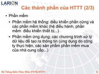 Các thành phần của HTTT (2/3)
   ●   Phần mềm
          Phần mềm hệ thống: điều khiển phần cứng và
           các phần mềm khác (hệ điều hành, phần
           mềm điều khiển thiết bị...)
          Phần mềm ứng dụng: các chương trình xử lý
           dữ liệu để tạo ra thông tin (ứng dụng do công
           ty thực hiện, các sản phẩm phần mềm mua
           của nhà cung cấp...)




Hệ Thống Kiến Thức Môn: PTTK HTTT                          8
 