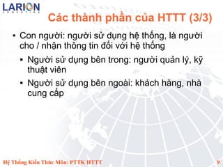 Các thành phần của HTTT (3/3)
   ●   Con người: người sử dụng hệ thống, là người
       cho / nhận thông tin đối với hệ thống
          Người sử dụng bên trong: người quản lý, kỹ
           thuật viên
          Người sử dụng bên ngoài: khách hàng, nhà
           cung cấp




Hệ Thống Kiến Thức Môn: PTTK HTTT                       9
 