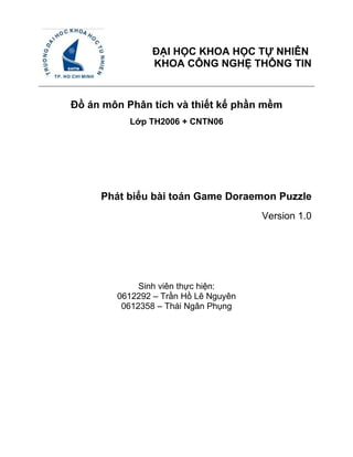 ĐẠI HỌC KHOA HỌC TỰ NHIÊN
                KHOA CÔNG NGHỆ THÔNG TIN       CQ – HK1 – 2k9 – 2k10




Đồ án môn Phân tích và thiết kế phần mềm
           Lớp TH2006 + CNTN06




     Phát biểu bài toán Game Doraemon Puzzle
                                      Version 1.0




             Sinh viên thực hiện:
        0612292 – Trần Hồ Lê Nguyên
         0612358 – Thái Ngân Phụng
 