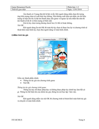 Game Doraemon Puzzle                                                 Phiên bản: 1.2
Thiết kế giao diện                                                   Ngày: 12/01/2010

              Âm thanh có 2 trạng thái đó là bật và tắt. Khi người dùng nhấn chọn thì tương
      ứng biểu tượng chọn sẽ xuất hiện hay không. Nếu không xuất hiện mà nhấn vào thì biểu
      tượng sẽ hiện lên tức là bật âm thanh nhạc nền game và ngược lại nếu nhấn lần nữa thì
      âm thanh sẽ tắt đi và biểu tượng sẽ biến mất.
              Giá trị tùy chọn tương đương check box Có thể có hoặc không.
      Nút OK
              Khi người dùng ấn nút OK thì toàn bộ tùy chọn sẽ được lưu lại và chương trình sẽ
      thoát khỏi màn hình tùy chọn đưa người dùng về màn hình chính.

2.4Màn hình tác giả




      Gồm các thành phần chính:
        • Thông tin tác giả của chương trình game
        • Nút OK

      Thông tin tác giả chương trình game
             Thông tin này chỉ được phép đọc và không được phép tùy chỉnh hay làm bất cứ
      gì. Thông tin thể hiện tên của nhóm tác giả, thông tin nơi học tập / làm việc.

      Nút OK
             Khi người dùng nhấn vào nút OK thì chương trình sẽ thoát khỏi màn hình tác giả
      và chuyển về màn hình chính.




FIT-HCMUS                                                                          Trang 8
 