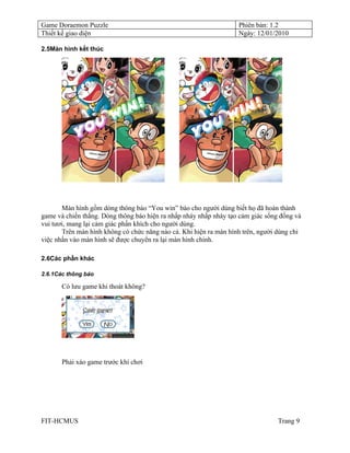 Game Doraemon Puzzle                                               Phiên bản: 1.2
Thiết kế giao diện                                                 Ngày: 12/01/2010

2.5Màn hình kết thúc




       Màn hình gồm dòng thông báo “You win” báo cho người dùng biết họ đã hoàn thành
game và chiến thắng. Dòng thông báo hiện ra nhấp nháy nhấp nháy tạo cảm giác sống đống và
vui tươi, mang lại cảm giác phấn khích cho người dùng.
       Trên màn hình không có chức năng nào cả. Khi hiện ra màn hình trên, người dùng chỉ
việc nhấn vào màn hình sẽ được chuyển ra lại màn hình chính.

2.6Các phần khác

2.6.1Các thông báo

       Có lưu game khi thoát không?




       Phải xáo game trước khi chơi




FIT-HCMUS                                                                        Trang 9
 