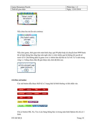 Game Doraemon Puzzle                                                   Phiên bản: 1.2
Thiết kế giao diện                                                     Ngày: 12/01/2010




       Nếu chưa lưu mà ấn nút continue




       Nếu chơi game, thời gian trên màn hình chạy quá 99 phút hoặc di chuyển hơn 9999 bước
       thì sẽ hiện thông báo rằng bạn nên nghỉ chơi vì chơi nhiều quá là không tốt sau đó sẽ
       reset về 0. Chứ không phải là game over vì nhóm làm độ khó từ 3x3 tới 7x7 ô nên trong
       vòng 1, 2 tiếng chưa chắc đã giải được nếu chơi độ khó cao.




2.6.2Các nút button

       Các nút button đều được thiết kế ở 2 trạng thái là bình thường và khi nhấn vào.




       Chỉ có button OK, No, Yes ở các bảng thông báo và trong màn hình Option thì chỉ có 1
       hình.
FIT-HCMUS                                                                           Trang 10
 