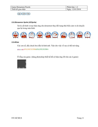 Game Doraemon Puzzle                                                  Phiên bản: 1.2
Thiết kế giao diện                                                    Ngày: 12/01/2010




2.6.3Doraemon Sprite (UCSprite)

       Xử lý cắt hình và tạo hiệu ứng cho doraemon thay đổi trạng thái biểu cảm và di chuyển
       qua lại trong màn hình.




2.6.4Khác

       Các con số, dấu check box đều là hình ảnh. Tiện cho việc về sau có thể mở rộng.




       Ô rỗng của game. (dùng photoshop thiết kế để có hiệu ứng 2D cho các ô game)




FIT-HCMUS                                                                         Trang 11
 