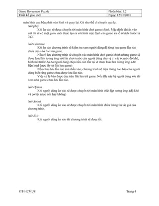 Game Doraemon Puzzle                                                  Phiên bản: 1.2
Thiết kế giao diện                                                    Ngày: 12/01/2010

   màn hình qua bên phải màn hình và quay lại. Cứ như thế di chuyển qua lại.
      Nút play
              Khi ấn vào sẽ được chuyển tới màn hình chơi game chính. Mặc định khi ấn vào
      nút thì sẽ có một game mới được tạo ra với hình mặc định của game và số ô kích thước là
      3x3.

      Nút Continue
              Khi ấn vào chương trình sẽ kiểm tra xem người dùng đã từng lưu game lần nào
      chưa dựa vào file lưu game.
              Nếu có lưu chương trình sẽ chuyển vào màn hình chơi game chính nhưng game sẽ
      được load lên tương ứng với lần chơi trước của người dùng như vị trí các ô, mức độ khó,
      hình mở trước đó do người dùng chọn nếu còn tồn tại sẽ được load lên tương ứng. (dữ
      liệu load được lấy từ file lưu game)
              Nếu chưa lưu lần nào mà nhấn vào, chương trình sẽ hiện thông báo báo cho người
      dùng biết rằng game chưa được lưu lần nào.
              Việc xử lý báo được dựa trên file lưu trữ game. Nếu file này bị người dùng xóa thì
      xem như game chưa lưu lần nào.

      Nút Option
             Khi người dùng ấn vào sẽ được chuyển tới màn hình thiết lập tương ứng. (độ khó
      và có bật nhạc nền hay không)

      Nút About
            Khi người dùng ấn vào sẽ được chuyển tới màn hình chứa thông tin tác giả của
      chương trình.

      Nút Exit
             Khi người dùng ấn vào thì chương trình sẽ được tắt.




FIT-HCMUS                                                                           Trang 4
 