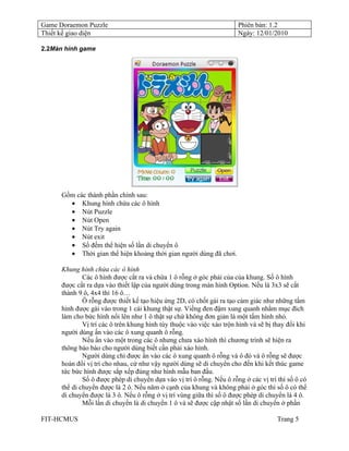 Game Doraemon Puzzle                                                   Phiên bản: 1.2
Thiết kế giao diện                                                     Ngày: 12/01/2010

2.2Màn hình game




      Gồm các thành phần chính sau:
        • Khung hình chứa các ô hình
        • Nút Puzzle
        • Nút Open
        • Nút Try again
        • Nút exit
        • Số đếm thể hiện số lần di chuyển ô
        • Thời gian thể hiện khoảng thời gian người dùng đã chơi.

      Khung hình chứa các ô hình
              Các ô hình được cắt ra và chừa 1 ô rỗng ở góc phải của của khung. Số ô hình
      được cắt ra dựa vào thiết lập của người dùng trong màn hình Option. Nếu là 3x3 sẽ cắt
      thành 9 ô, 4x4 thì 16 ô…
              Ô rỗng được thiết kế tạo hiệu ứng 2D, có chốt gài ra tạo cảm giác như những tấm
      hình được gài vào trong 1 cái khung thật sự. Viềng đen đậm xung quanh nhằm mục đích
      làm cho bức hình nổi lên như 1 ô thật sự chứ không đơn giản là một tấm hình nhỏ.
              Vị trí các ô trên khung hình tùy thuộc vào việc xáo trộn hình và sẽ bị thay đổi khi
      người dùng ấn vào các ô xung quanh ô rỗng.
              Nếu ấn vào một trong các ô nhưng chưa xáo hình thì chương trình sẽ hiện ra
      thông báo báo cho người dùng biết cần phải xáo hình.
              Người dùng chỉ được ấn vào các ô xung quanh ô rỗng và ô đó và ô rỗng sẽ được
      hoán đổi vị trí cho nhau, cứ như vậy người dùng sẽ di chuyển cho đến khi kết thúc game
      tức bức hình được sắp xếp đúng như hình mẫu ban đầu.
              Số ô được phép di chuyển dựa vào vị trí ô rỗng. Nếu ô rỗng ở các vị trí thì số ô có
      thể di chuyển được là 2 ô. Nếu năm ở cạnh của khung và không phải ở góc thì số ô có thể
      di chuyển được là 3 ô. Nếu ô rỗng ở vị trí vùng giữa thì số ô được phép di chuyển là 4 ô.
              Mỗi lần di chuyển là di chuyển 1 ô và sẽ được cập nhật số lần di chuyển ở phần

FIT-HCMUS                                                                             Trang 5
 