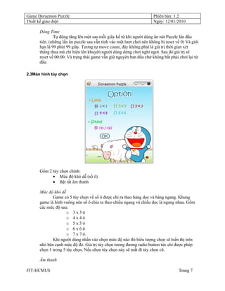 Game Doraemon Puzzle                                                  Phiên bản: 1.2
Thiết kế giao diện                                                    Ngày: 12/01/2010

      Dòng Time
              Tự động tăng lên một sau mỗi giây kể từ khi người dùng ấn nút Puzzle lần đầu
      tiên. (những lần ấn puzzle sau vẫn tính vào một lượt chơi nên không bị reset về 0) Và giới
      hạn là 99 phút 99 giây. Tương tự move count, đây không phải là giá trị thời gian xét
      thắng thua mà chỉ hiện lên khuyên người dùng dừng chơi nghỉ ngơi. Sau đó giá trị sẽ
      reset về 00:00. Và trạng thái game vẫn giữ nguyên ban đầu chứ không bắt phải chơi lại từ
      đầu.

2.3Màn hình tùy chọn




      Gồm 2 tùy chọn chính:
            • Mức độ khó dễ (số ô)
            • Bật tắt âm thanh

      Mức độ khó dễ
             Game có 5 tùy chọn về số ô được chi ra theo hàng dọc và hàng ngang. Khung
      game là hình vuông nên số ô chia ra theo chiều ngang và chiều dọc là ngang nhau. Gồm
      các mức độ sau:
                     o 3x3ô
                     o 4x4ô
                     o 5x5ô
                     o 6x6ô
                     o 7 x 7 ô.
             Khi người dùng nhấn vào chọn mức độ nào thì biểu tượng chọn sẽ hiển thị trên
      nhỏ bên cạnh mức độ đó. Giá trị tùy chọn tương đương radio button tức chỉ được phép
      chọn 1 trong 5 tùy chọn. Nếu chọn tùy chọn này sẽ mất đi tùy chọn cũ.

      Âm thanh

FIT-HCMUS                                                                           Trang 7
 