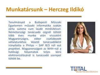 Munkatársunk – Herczeg Ildikó
Tanulmányait a Budapesti Műszaki
Egyetemen műszaki informatika szakán
zárta summa cum laude minősítéssel.
Németországi tanácsadó cégnél töltött
több éves munka után visszatért
Magyarországra, ekkor csatlakozott
vállalatunkhoz. Vezető tanácsadóként
irányította a Philips – SAP R/3 roll out
projektet. Magyarországon az NHH–nál a
hatósági folyamatok teljes körű
elektronizálásánál is tanácsadó szerepet
töltött be.
 