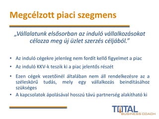 Megcélzott piaci szegmens
„Vállalatunk elsősorban az induló vállalkozásokat
célozza meg új üzlet szerzés céljából.”
• Az induló cégekre jelenleg nem fordít kellő figyelmet a piac
• Az induló KKV-k teszik ki a piac jelentős részét
• Ezen cégek vezetőinél általában nem áll rendelkezésre az a
széleskörű tudás, mely egy vállalkozás beindításához
szükséges
• A kapcsolatok ápolásával hosszú távú partnerség alakítható ki
 