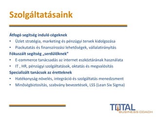 Szolgáltatásaink
Átfogó segítség induló cégeknek
• Üzlet stratégia, marketing és pénzügyi tervek kidolgozása
• Piackutatás és finanszírozási lehetőségek, vállalatirányítás
Fókuszált segítség „serdülőknek”
• E-commerce tanácsadás az internet eszköztárának használata
• IT , HR, pénzügyi szolgáltatások, oktatás és megvalósítás
Specializált tanácsok az éretteknek
• Hatékonyság növelés, integráció és szolgáltatás menedzsment
• Minőségbiztosítás, szabvány bevezetések, LSS (Lean Six Sigma)
 