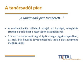A tanácsadói piac
„A tanácsadói piac töredezett…”
• A multinacionális vállalatok uralják az iparágat, elfoglalták
stratégiai pozícióikat a nagy cégek kiszolgálásával.
• Számos kis tanácsadó cég virágzik a nagy cégek árnyékában,
az azok által kevésbé jövedelmezőnek titulált piaci szegmens
megbízásaiból
 