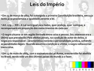 Leis do Império Em 25 de março de 1824 foi outorgada a primeira Constituição brasileira, em cujo texto já se proclamava a igualdade perante a lei. Art. 179 ... XIII – A Lei será igual para todos, quer proteja, quer  castigue, e recompensará em proporção dos merecimentos de cada um O negro situava-se em região limítrofe entre coisa e pessoa. Seu interesse era o último que prevalecida.Para efeitos penais, na condição de autor de delito, o negro era responsável - característica inerente à personalidade jurídica, sofrendo as penalidades legais. Quando assumia a condição e vítima, o negro voltava a ser mera coisa. Em 13 de maio de 1889, com a assinatura da Lei Áurea, a escravidão foi abolida no Brasil, sendo este um dos últimos países do mundo a o fazer. 