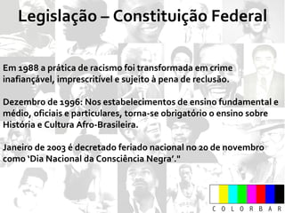 Legislação – Constituição Federal Em 1988  a prática de racismo foi transformada em crime inafiançável, imprescritível e sujeito à pena de reclusão. Dezembro de 1996:  Nos estabelecimentos de ensino fundamental e médio, oficiais e particulares, torna-se obrigatório o ensino sobre História e Cultura Afro-Brasileira. Janeiro de 2003 é decretado feriado nacional no  20 de novembro como ‘Dia Nacional da Consciência Negra’." 
