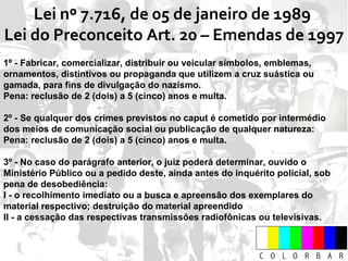 Lei nº 7.716, de 05 de janeiro de 1989  Lei do Preconceito Art. 20 – Emendas de 1997 1º - Fabricar, comercializar, distribuir ou veicular símbolos, emblemas, ornamentos, distintivos ou propaganda que utilizem a cruz suástica ou gamada, para fins de divulgação do nazismo.  Pena: reclusão de 2 (dois) a 5 (cinco) anos e multa. 2º - Se qualquer dos crimes previstos no caput é cometido por intermédio dos meios de comunicação social ou publicação de qualquer natureza: Pena: reclusão de 2 (dois) a 5 (cinco) anos e multa. 3º - No caso do parágrafo anterior, o juiz poderá determinar, ouvido o Ministério Público ou a pedido deste, ainda antes do inquérito policial, sob pena de desobediência:  I - o recolhimento imediato ou a busca e apreensão dos exemplares do material respectivo; destruição do material apreendido  II - a cessação das respectivas transmissões radiofônicas ou televisivas. 