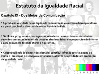 Estatuto da Igualdade Racial Capítulo IX - Dos Meios de Comunicação A produção veiculada pelos órgãos de comunicação valorizará a herança cultural e a participação dos afro-brasileiros na história do País. Os filmes, programas e propagandas veiculados pelas emissoras de televisão deverão apresentar imagens de pessoas afro-brasileiras em proporção não inferior a 20% do número total de atores e figurantes. A desobediência às disposições desta lei constitui infração sujeita à pena de multa e  prestação de serviço à comunidade, através de atividades de promoção da igualdade racial. 
