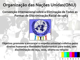 Organização das Nações Unidas(ONU)  Convenção Internacional sobre a Eliminação de Todas as Formas de Discriminação Racial de 1963  Objetivo: promover e encorajar o respeito universal e efetivo pelos direitos humanos e liberdades fundamentais para todos, sem discriminação de raça, sexo, idioma ou religião 