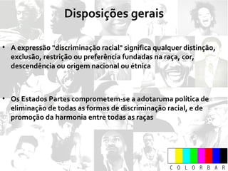 A expressão "discriminação racial" significa qualquer distinção, exclusão, restrição ou preferência fundadas na raça, cor, descendência ou origem nacional ou étnica Os Estados Partes comprometem-se a adotaruma política de eliminação de todas as formas de discriminação racial, e de promoção da harmonia entre todas as raças Disposições gerais 