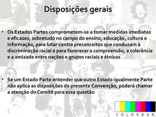 Os Estados Partes comprometem-se a tomar medidas imediatas e eficazes, sobretudo no campo do ensino, educação, cultura e informação, para lutar contra preconceitos que conduzam à discriminação racial e para favorecer a compreensão, a tolerância e a amizade entre nações e grupos raciais e étnicos Se um Estado Parte entender que outro Estado igualmente Parte não aplica as disposições da presente Convenção, poderá chamar a atenção do Comitê para essa questão Disposições gerais 