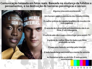 Comunicação baseada em fatos reais. Baseada na mudança de hábitos e pensamentos, e na destruição de barreiras psicológicas e sociais.  Alguma coisa está acontecendo Um homem negro é presidente dos Estados Unidos O melhor prêmio de jogador brasileiro do mundo é de uma jogadora O recorde da indústria do entretenimento não é um filme. É um videogame O sofá da sala não é mais o único lugar para assistir TV O prêmio de melhor filme foi dado a um filme produzido na Índia O papa está fazendo sermões pela internet E toda banda larga será inútil se a mente for estreita As fronteiras estão se abrindo. É isso que está acontecendo 
