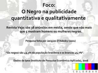 Foco: O Negro na publicidade quantitativa e qualitativamente  Revista Veja: são 38 anúncios em média, sendo que não mais que 5 mostram homens ou mulheres negras. Pesquisa feita por Jacques D’Adesky (2001)  “ Os negros são 49,5% da população brasileira e os brancos 49,7%”. Dados da Ipea (Instituto de Pesquisa Econômica Aplicada), 2006 