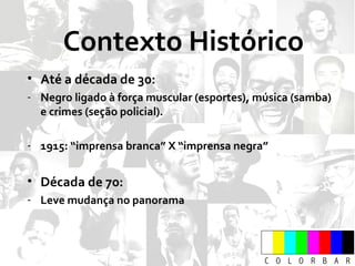 Contexto Histórico Até a década de 30: Negro ligado à força muscular (esportes), música (samba) e crimes (seção policial). 1915: “imprensa branca” X “imprensa negra” Década de 70: Leve mudança no panorama 