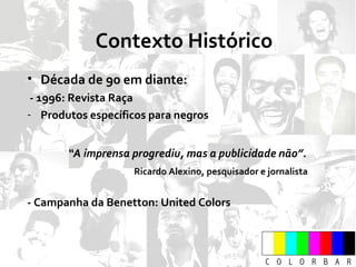 Contexto Histórico Década de 90 em diante: - 1996: Revista Raça Produtos específicos para negros “ A imprensa progrediu, mas a publicidade não”. Ricardo Alexino, pesquisador e jornalista - Campanha da Benetton: United Colors 